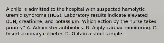 A child is admitted to the hospital with suspected hemolytic uremic syndrome (HUS). Laboratory results indicate elevated BUN, creatinine, and potassium. Which action by the nurse takes priority? A. Administer antibiotics. B. Apply cardiac monitoring. C. Insert a urinary catheter. D. Obtain a stool sample.