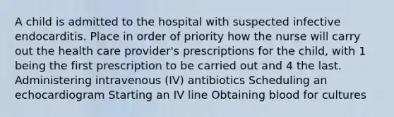 A child is admitted to the hospital with suspected infective endocarditis. Place in order of priority how the nurse will carry out the health care provider's prescriptions for the child, with 1 being the first prescription to be carried out and 4 the last. Administering intravenous (IV) antibiotics Scheduling an echocardiogram Starting an IV line Obtaining blood for cultures