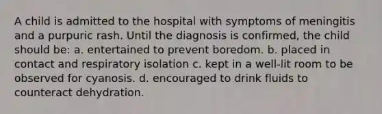 A child is admitted to the hospital with symptoms of meningitis and a purpuric rash. Until the diagnosis is confirmed, the child should be: a. entertained to prevent boredom. b. placed in contact and respiratory isolation c. kept in a well-lit room to be observed for cyanosis. d. encouraged to drink fluids to counteract dehydration.