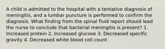 A child is admitted to the hospital with a tentative diagnosis of meningitis, and a lumbar puncture is performed to confirm the diagnosis. What finding from the spinal fluid report should lead the nurse to conclude that bacterial meningitis is present? 1. Increased protein 2. Increased glucose 3. Decreased specific gravity 4. Decreased white blood cell count