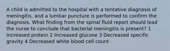 A child is admitted to the hospital with a tentative diagnosis of meningitis, and a lumbar puncture is performed to confirm the diagnosis. What finding from the spinal fluid report should lead the nurse to conclude that bacterial meningitis is present? 1 Increased protein 2 Increased glucose 3 Decreased specific gravity 4 Decreased white blood cell count