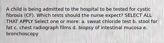 A child is being admitted to the hospital to be tested for cystic fibrosis (CF). Which tests should the nurse expect? SELECT ALL THAT APPLY Select one or more: a. sweat chloride test b. stool for fat c. chest radiograph films d. biopsy of intestinal mucosa e. bronchoscopy