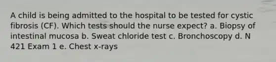 A child is being admitted to the hospital to be tested for cystic fibrosis (CF). Which tests should the nurse expect? a. Biopsy of intestinal mucosa b. Sweat chloride test c. Bronchoscopy d. N 421 Exam 1 e. Chest x-rays