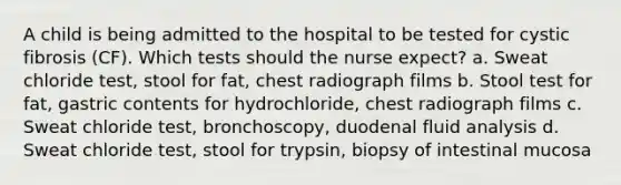 A child is being admitted to the hospital to be tested for cystic fibrosis (CF). Which tests should the nurse expect? a. Sweat chloride test, stool for fat, chest radiograph films b. Stool test for fat, gastric contents for hydrochloride, chest radiograph films c. Sweat chloride test, bronchoscopy, duodenal fluid analysis d. Sweat chloride test, stool for trypsin, biopsy of intestinal mucosa