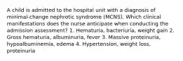 A child is admitted to the hospital unit with a diagnosis of minimal-change nephrotic syndrome (MCNS). Which clinical manifestations does the nurse anticipate when conducting the admission assessment? 1. Hematuria, bacteriuria, weight gain 2. Gross hematuria, albuminuria, fever 3. Massive proteinuria, hypoalbuminemia, edema 4. Hypertension, weight loss, proteinuria