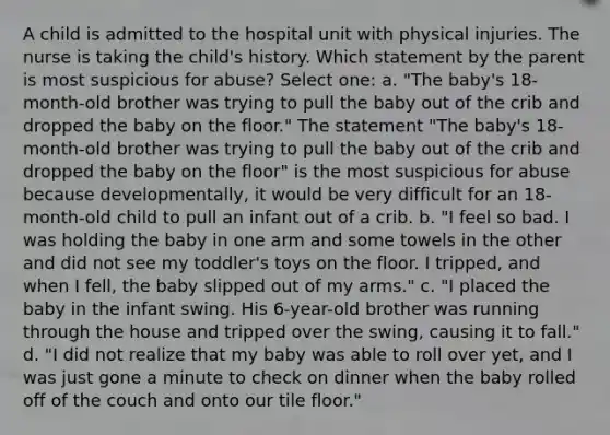 A child is admitted to the hospital unit with physical injuries. The nurse is taking the child's history. Which statement by the parent is most suspicious for abuse? Select one: a. "The baby's 18-month-old brother was trying to pull the baby out of the crib and dropped the baby on the floor." The statement "The baby's 18-month-old brother was trying to pull the baby out of the crib and dropped the baby on the floor" is the most suspicious for abuse because developmentally, it would be very difficult for an 18-month-old child to pull an infant out of a crib. b. "I feel so bad. I was holding the baby in one arm and some towels in the other and did not see my toddler's toys on the floor. I tripped, and when I fell, the baby slipped out of my arms." c. "I placed the baby in the infant swing. His 6-year-old brother was running through the house and tripped over the swing, causing it to fall." d. "I did not realize that my baby was able to roll over yet, and I was just gone a minute to check on dinner when the baby rolled off of the couch and onto our tile floor."