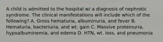 A child is admitted to the hospital w/ a diagnosis of nephrotic syndrome. The clinical manifestations will include which of the following? A. Gross hematuria, albuminuria, and fever B. Hematuria, bacteriuria, and wt. gain C. Massive proteinuria, hypoalbuminemia, and edema D. HTN, wt. loss, and pneumonia