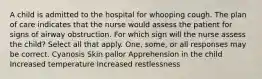 A child is admitted to the hospital for whooping cough. The plan of care indicates that the nurse would assess the patient for signs of airway obstruction. For which sign will the nurse assess the child? Select all that apply. One, some, or all responses may be correct. Cyanosis Skin pallor Apprehension in the child Increased temperature Increased restlessness