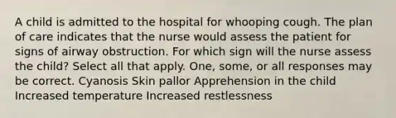 A child is admitted to the hospital for whooping cough. The plan of care indicates that the nurse would assess the patient for signs of airway obstruction. For which sign will the nurse assess the child? Select all that apply. One, some, or all responses may be correct. Cyanosis Skin pallor Apprehension in the child Increased temperature Increased restlessness