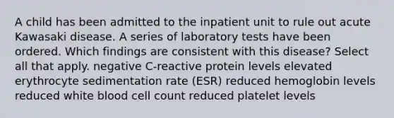 A child has been admitted to the inpatient unit to rule out acute Kawasaki disease. A series of laboratory tests have been ordered. Which findings are consistent with this disease? Select all that apply. negative C-reactive protein levels elevated erythrocyte sedimentation rate (ESR) reduced hemoglobin levels reduced white blood cell count reduced platelet levels