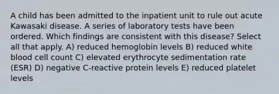 A child has been admitted to the inpatient unit to rule out acute Kawasaki disease. A series of laboratory tests have been ordered. Which findings are consistent with this disease? Select all that apply. A) reduced hemoglobin levels B) reduced white blood cell count C) elevated erythrocyte sedimentation rate (ESR) D) negative C-reactive protein levels E) reduced platelet levels