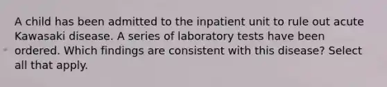 A child has been admitted to the inpatient unit to rule out acute Kawasaki disease. A series of laboratory tests have been ordered. Which findings are consistent with this disease? Select all that apply.