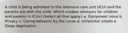 A child is being admitted to the intensive care unit (ICU) and the parents are with the child. Which creates stressors for children and parents in ICUs? (Select all that apply.) a. Equipment noise b. Privacy c. Caring behavior by the nurse d. Unfamiliar smells e. Sleep deprivation