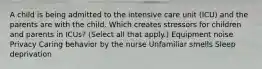 A child is being admitted to the intensive care unit (ICU) and the parents are with the child. Which creates stressors for children and parents in ICUs? (Select all that apply.) Equipment noise Privacy Caring behavior by the nurse Unfamiliar smells Sleep deprivation