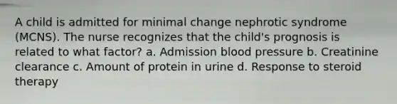 A child is admitted for minimal change nephrotic syndrome (MCNS). The nurse recognizes that the child's prognosis is related to what factor? a. Admission blood pressure b. Creatinine clearance c. Amount of protein in urine d. Response to steroid therapy