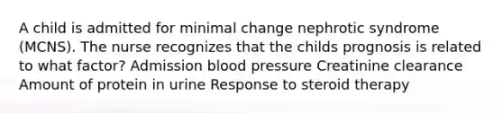 A child is admitted for minimal change nephrotic syndrome (MCNS). The nurse recognizes that the childs prognosis is related to what factor? Admission blood pressure Creatinine clearance Amount of protein in urine Response to steroid therapy