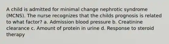 A child is admitted for minimal change nephrotic syndrome (MCNS). The nurse recognizes that the childs prognosis is related to what factor? a. Admission blood pressure b. Creatinine clearance c. Amount of protein in urine d. Response to steroid therapy