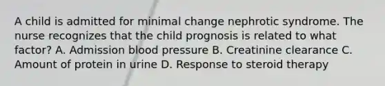 A child is admitted for minimal change nephrotic syndrome. The nurse recognizes that the child prognosis is related to what factor? A. Admission <a href='https://www.questionai.com/knowledge/kD0HacyPBr-blood-pressure' class='anchor-knowledge'>blood pressure</a> B. Creatinine clearance C. Amount of protein in urine D. Response to steroid therapy