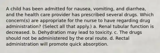 A child has been admitted for nausea, vomiting, and diarrhea, and the health care provider has prescribed several drugs. Which concern(s) are appropriate for the nurse to have regarding drug administration? (Select all that apply.) a. Renal tubular function is decreased. b. Dehydration may lead to toxicity. c. The drugs should not be administered by the oral route. d. Rectal administration will promote quick absorption.