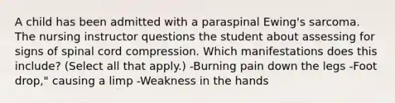 A child has been admitted with a paraspinal Ewing's sarcoma. The nursing instructor questions the student about assessing for signs of spinal cord compression. Which manifestations does this include? (Select all that apply.) -Burning pain down the legs -Foot drop," causing a limp -Weakness in the hands