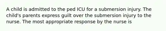 A child is admitted to the ped ICU for a submersion injury. The child's parents express guilt over the submersion injury to the nurse. The most appropriate response by the nurse is