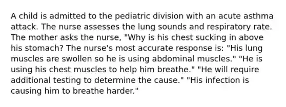 A child is admitted to the pediatric division with an acute asthma attack. The nurse assesses the lung sounds and respiratory rate. The mother asks the nurse, "Why is his chest sucking in above his stomach? The nurse's most accurate response is: "His lung muscles are swollen so he is using abdominal muscles." "He is using his chest muscles to help him breathe." "He will require additional testing to determine the cause." "His infection is causing him to breathe harder."