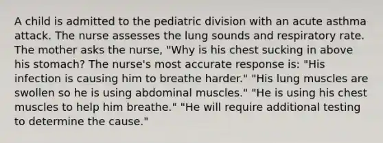 A child is admitted to the pediatric division with an acute asthma attack. The nurse assesses the lung sounds and respiratory rate. The mother asks the nurse, "Why is his chest sucking in above his stomach? The nurse's most accurate response is: "His infection is causing him to breathe harder." "His lung muscles are swollen so he is using abdominal muscles." "He is using his chest muscles to help him breathe." "He will require additional testing to determine the cause."