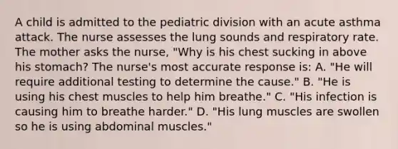 A child is admitted to the pediatric division with an acute asthma attack. The nurse assesses the lung sounds and respiratory rate. The mother asks the nurse, "Why is his chest sucking in above his stomach? The nurse's most accurate response is: A. "He will require additional testing to determine the cause." B. "He is using his chest muscles to help him breathe." C. "His infection is causing him to breathe harder." D. "His lung muscles are swollen so he is using abdominal muscles."