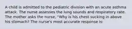 A child is admitted to the pediatric division with an acute asthma attack. The nurse assesses the lung sounds and respiratory rate. The mother asks the nurse, "Why is his chest sucking in above his stomach? The nurse's most accurate response is: