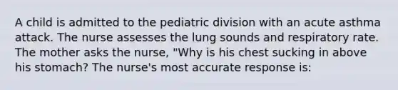 A child is admitted to the pediatric division with an acute asthma attack. The nurse assesses the lung sounds and respiratory rate. The mother asks the nurse, "Why is his chest sucking in above his stomach? The nurse's most accurate response is: