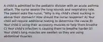 A child is admitted to the pediatric division with an acute asthma attack. The nurse assess the lung sounds and respiratory rate. The parent asks the nurse, "Why is my child's chest sucking in above their stomach? How should the nurse response? A) Your child will require additional testing to determine the cause B) Your child is using their accessory muscles to help them breathe C) Your child's infection is causing them to breathe harder D) Your child's lung muscles are swollen so they are using abdominal muscles