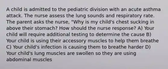 A child is admitted to the pediatric division with an acute asthma attack. The nurse assess the lung sounds and respiratory rate. The parent asks the nurse, "Why is my child's chest sucking in above their stomach? How should the nurse response? A) Your child will require additional testing to determine the cause B) Your child is using their accessory muscles to help them breathe C) Your child's infection is causing them to breathe harder D) Your child's lung muscles are swollen so they are using abdominal muscles