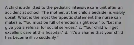 A child is admitted to the pediatric intensive care unit after an accident at school. The mother, at the child's bedside, is visibly upset. What is the most therapeutic statement the nurse can make? a. "You must be full of emotions right now." b. "Let me give you a referral for social services." c. "Your child will get excellent care at this hospital." d. "It's a shame that your child has become ill so suddenly."