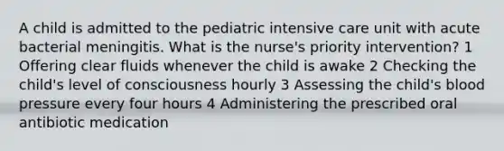 A child is admitted to the pediatric intensive care unit with acute bacterial meningitis. What is the nurse's priority intervention? 1 Offering clear fluids whenever the child is awake 2 Checking the child's level of consciousness hourly 3 Assessing the child's blood pressure every four hours 4 Administering the prescribed oral antibiotic medication