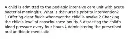 A child is admitted to the pediatric intensive care unit with acute bacterial meningitis. What is the nurse's priority intervention? 1.Offering clear fluids whenever the child is awake 2.Checking the child's level of consciousness hourly 3.Assessing the child's blood pressure every four hours 4.Administering the prescribed oral antibiotic medicatio