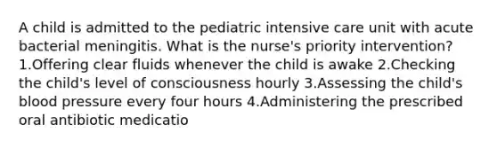 A child is admitted to the pediatric intensive care unit with acute bacterial meningitis. What is the nurse's priority intervention? 1.Offering clear fluids whenever the child is awake 2.Checking the child's level of consciousness hourly 3.Assessing the child's blood pressure every four hours 4.Administering the prescribed oral antibiotic medicatio