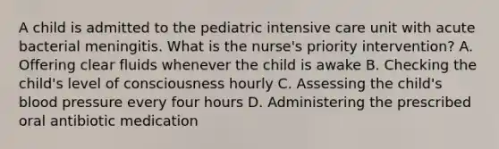 A child is admitted to the pediatric intensive care unit with acute bacterial meningitis. What is the nurse's priority intervention? A. Offering clear fluids whenever the child is awake B. Checking the child's level of consciousness hourly C. Assessing the child's blood pressure every four hours D. Administering the prescribed oral antibiotic medication