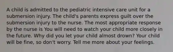 A child is admitted to the pediatric intensive care unit for a submersion injury. The child's parents express guilt over the submersion injury to the nurse. The most appropriate response by the nurse is You will need to watch your child more closely in the future. Why did you let your child almost drown? Your child will be fine, so don't worry. Tell me more about your feelings.