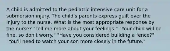 A child is admitted to the pediatric intensive care unit for a submersion injury. The child's parents express guilt over the injury to the nurse. What is the most appropriate response by the nurse? "Tell me more about your feelings." "Your child will be fine, so don't worry." "Have you considered building a fence?" "You'll need to watch your son more closely in the future."