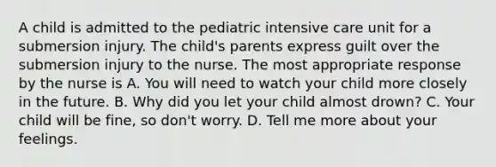 A child is admitted to the pediatric intensive care unit for a submersion injury. The child's parents express guilt over the submersion injury to the nurse. The most appropriate response by the nurse is A. You will need to watch your child more closely in the future. B. Why did you let your child almost drown? C. Your child will be fine, so don't worry. D. Tell me more about your feelings.