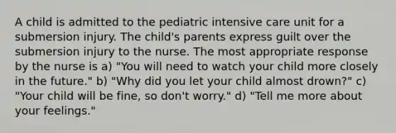 A child is admitted to the pediatric intensive care unit for a submersion injury. The child's parents express guilt over the submersion injury to the nurse. The most appropriate response by the nurse is a) "You will need to watch your child more closely in the future." b) "Why did you let your child almost drown?" c) "Your child will be fine, so don't worry." d) "Tell me more about your feelings."