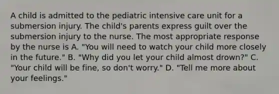 A child is admitted to the pediatric intensive care unit for a submersion injury. The child's parents express guilt over the submersion injury to the nurse. The most appropriate response by the nurse is A. "You will need to watch your child more closely in the future." B. "Why did you let your child almost drown?" C. "Your child will be fine, so don't worry." D. "Tell me more about your feelings."