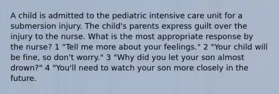 A child is admitted to the pediatric intensive care unit for a submersion injury. The child's parents express guilt over the injury to the nurse. What is the most appropriate response by the nurse? 1 "Tell me more about your feelings." 2 "Your child will be fine, so don't worry." 3 "Why did you let your son almost drown?" 4 "You'll need to watch your son more closely in the future.