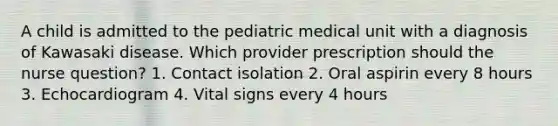 A child is admitted to the pediatric medical unit with a diagnosis of Kawasaki disease. Which provider prescription should the nurse question? 1. Contact isolation 2. Oral aspirin every 8 hours 3. Echocardiogram 4. Vital signs every 4 hours