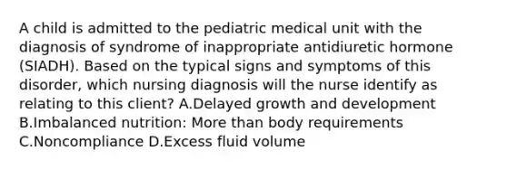 A child is admitted to the pediatric medical unit with the diagnosis of syndrome of inappropriate antidiuretic hormone (SIADH). Based on the typical signs and symptoms of this disorder, which nursing diagnosis will the nurse identify as relating to this client? A.Delayed growth and development B.Imbalanced nutrition: More than body requirements C.Noncompliance D.Excess fluid volume