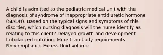 A child is admitted to the pediatric medical unit with the diagnosis of syndrome of inappropriate antidiuretic hormone (SIADH). Based on the typical signs and symptoms of this disorder, which nursing diagnosis will the nurse identify as relating to this client? Delayed growth and development Imbalanced nutrition: More than body requirements Noncompliance Excess fluid volume