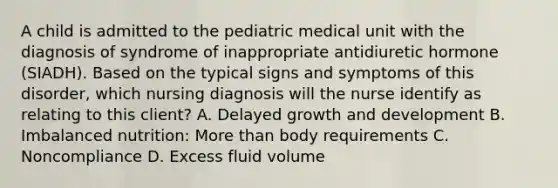 A child is admitted to the pediatric medical unit with the diagnosis of syndrome of inappropriate antidiuretic hormone (SIADH). Based on the typical signs and symptoms of this disorder, which nursing diagnosis will the nurse identify as relating to this client? A. Delayed growth and development B. Imbalanced nutrition: More than body requirements C. Noncompliance D. Excess fluid volume