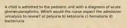 A child is admitted to the pediatric unit with a diagnosis of acute glomerulonephritis. Which would the nurse expect the admission urinalysis to reveal? a) polyuria b) ketonuria c) hematuria d) bacteriuria