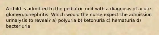 A child is admitted to the pediatric unit with a diagnosis of acute glomerulonephritis. Which would the nurse expect the admission urinalysis to reveal? a) polyuria b) ketonuria c) hematuria d) bacteriuria