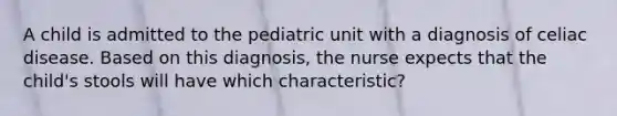 A child is admitted to the pediatric unit with a diagnosis of celiac disease. Based on this diagnosis, the nurse expects that the child's stools will have which characteristic?